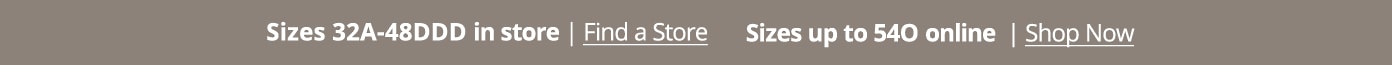 Sizes 32A-48DDD in store. Sizes up to 540 Online. Shop Now Find a Store