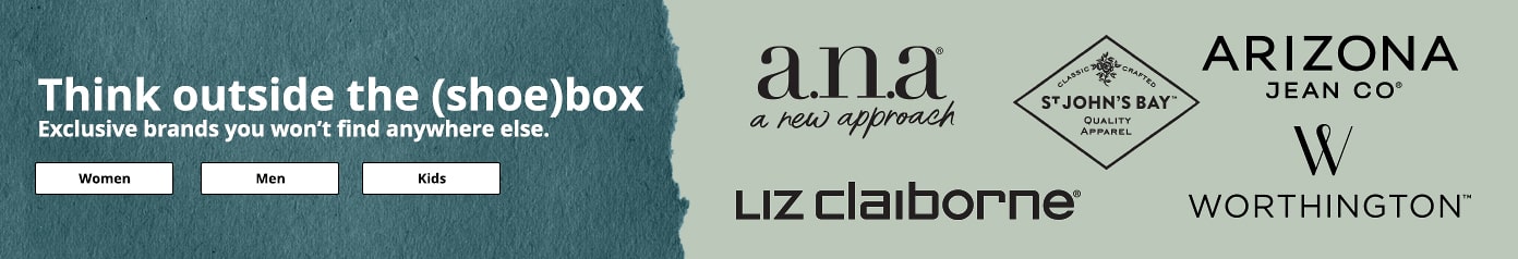 Think outside the shoebox.Exclusive brands you won’t find anywhere else. women, men, kids. a.n.a, liz Claiborne, st johns bay. Worthington. Arizona Jean Co